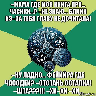 –мама где моя книга про... часики...? –не знаю... блиин из–за тебя главу не дочитала! –ну ладно... фейййра где часодеи? –отстань осталка! –шта???!!! –хи–хи –хи...