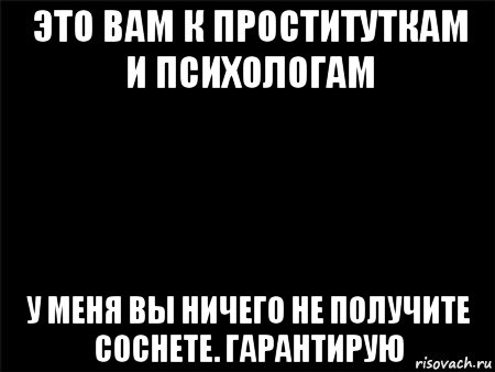 это вам к проституткам и психологам у меня вы ничего не получите соснете. гарантирую