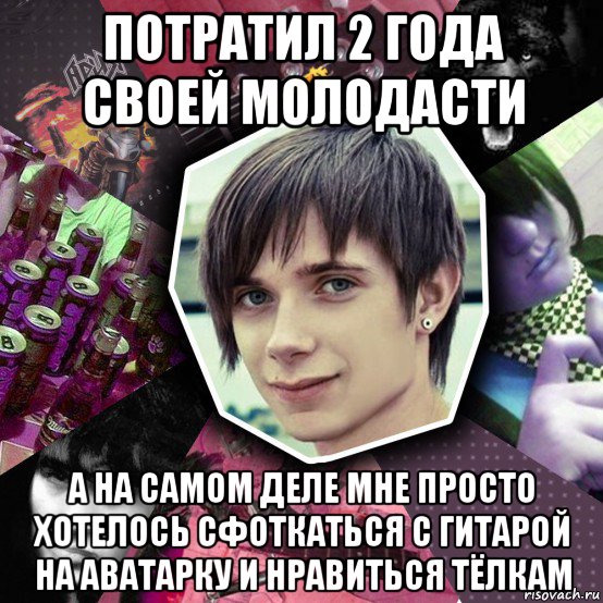 потратил 2 года своей молодасти а на самом деле мне просто хотелось сфоткаться с гитарой на аватарку и нравиться тёлкам