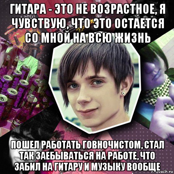гитара - это не возрастное, я чувствую, что это остается со мной на всю жизнь пошел работать говночистом, стал так заебываться на работе, что забил на гитару и музыку вообще