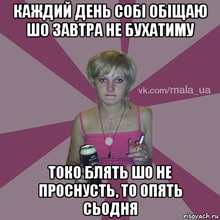 каждий день собі обіщаю шо завтра не бухатиму токо блять шо не проснусть, то опять сьодня