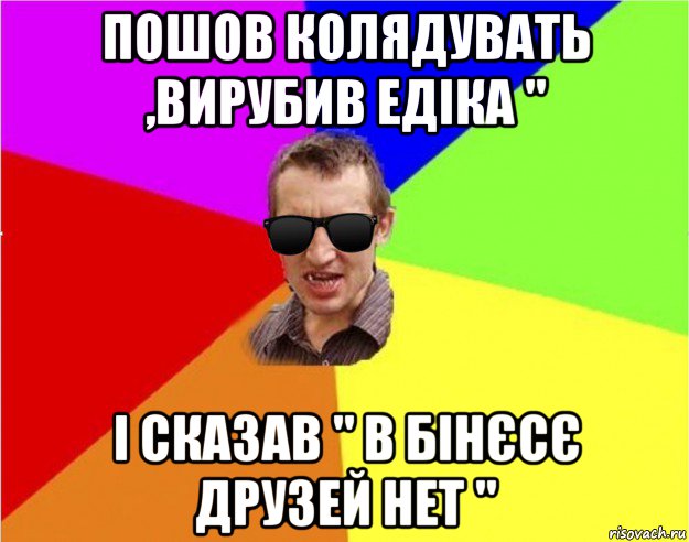 пошов колядувать ,вирубив едіка " і сказав " в бінєсє друзей нет "