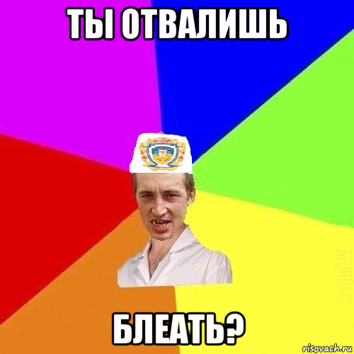 ты отвалишь блеать?