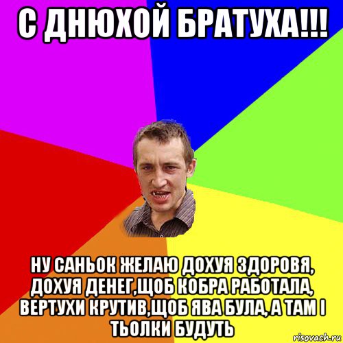 с днюхой братуха!!! ну саньок желаю дохуя здоровя, дохуя денег,щоб кобра работала, вертухи крутив,щоб ява була, а там і тьолки будуть, Мем Чоткий паца