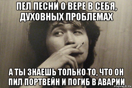 пел песни о вере в себя, духовных проблемах а ты знаешь только то, что он пил портвейн и погиб в аварии