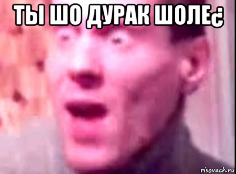 tы шо дурак шоле¿ 