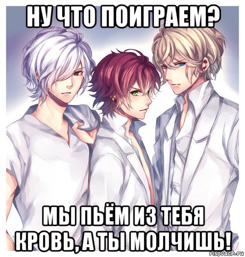 ну что поиграем? мы пьём из тебя кровь, а ты молчишь!