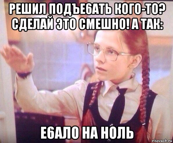 решил подъе6ать кого-то? сделай это смешно! а так: е6ало на ноль