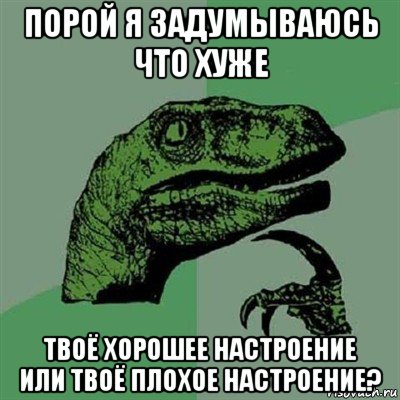 порой я задумываюсь что хуже твоё хорошее настроение или твоё плохое настроение?, Мем Филосораптор