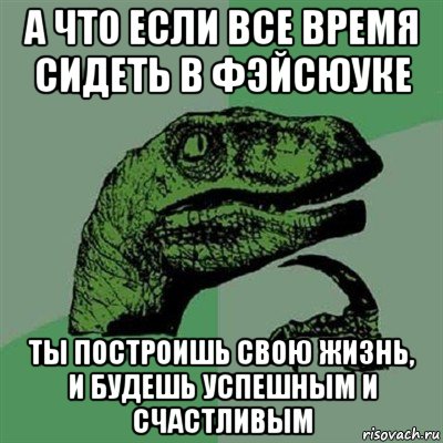 а что если все время сидеть в фэйсюуке ты построишь свою жизнь, и будешь успешным и счастливым, Мем Филосораптор