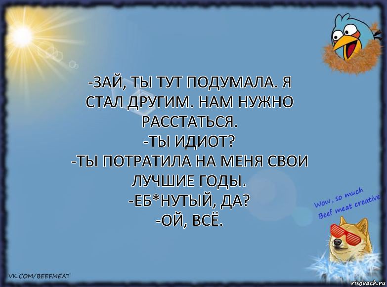 -Зай, ты тут подумала. Я стал другим. Нам нужно расстаться.
-Ты идиот?
-Ты потратила на меня свои лучшие годы.
-Еб*нутый, да?
-Ой, всё., Комикс ФОН