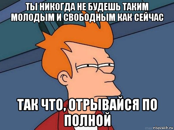 ты никогда не будешь таким молодым и свободным как сейчас так что, отрывайся по полной, Мем  Фрай (мне кажется или)