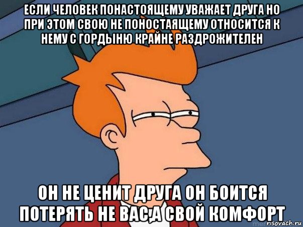 если человек понастоящему уважает друга но при этом свою не поностаящему относится к нему с гордыню крайне раздрожителен он не ценит друга он боится потерять не вас,а свой комфорт, Мем  Фрай (мне кажется или)