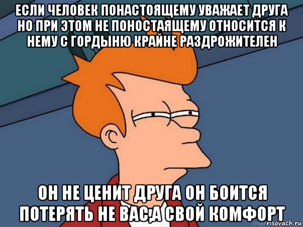 если человек понастоящему уважает друга но при этом не поностаящему относится к нему с гордыню крайне раздрожителен он не ценит друга он боится потерять не вас,а свой комфорт, Мем  Фрай (мне кажется или)