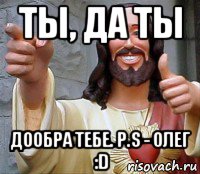 ты, да ты дообра тебе. p.s - олег :d, Мем Иисус