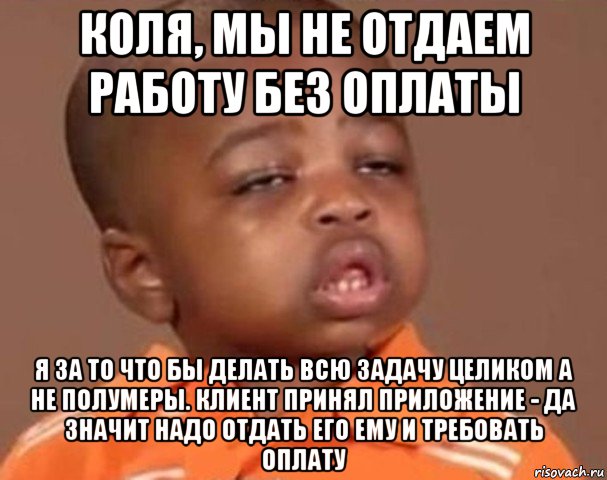 коля, мы не отдаем работу без оплаты я за то что бы делать всю задачу целиком а не полумеры. клиент принял приложение - да значит надо отдать его ему и требовать оплату, Мем  Какой пацан (негритенок)