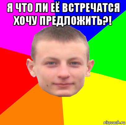 я что ли её встречатся хочу предложить?! 