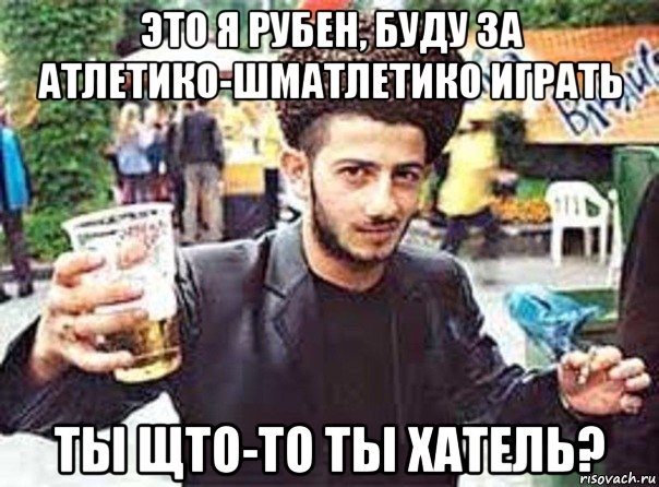 это я рубен, буду за атлетико-шматлетико играть ты щто-то ты хатель?