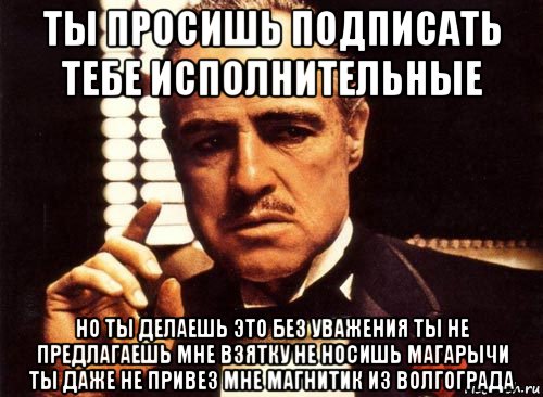 ты просишь подписать тебе исполнительные но ты делаешь это без уважения ты не предлагаешь мне взятку не носишь магарычи ты даже не привез мне магнитик из волгограда, Мем крестный отец