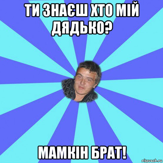 ти знаєш хто мій дядько? мамкін брат!