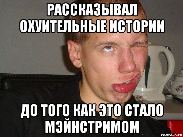 рассказывал охуительные истории до того как это стало мэйнстримом