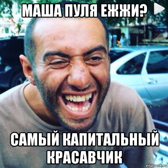 маша пуля ежжи? самый капитальный красавчик