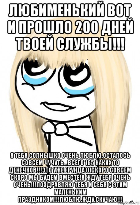 любименький вот и прошло 200 дней твоей службы!!! я тебя солнышко очень люблю,осталось совсем чучуть...всего 165 каких то денечков!!!это уже ерунда)))скоро совсем скоро мы будем вместе!я жду тебя очень очень!!!поздравляю тебя и себя с этим маленьким праздником!!!люблю,жду,скучаю!!!, Мем   малышка