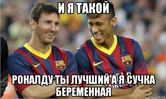 и я такой роналду ты лучший а я сучка беременная