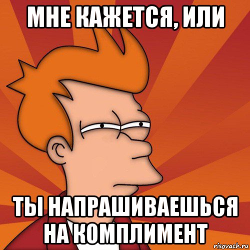 мне кажется, или ты напрашиваешься на комплимент, Мем Мне кажется или (Фрай Футурама)