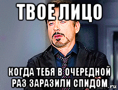твое лицо когда тебя в очередной раз заразили спидом