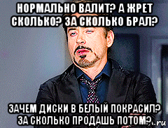 нормально валит? а жрет сколько? за сколько брал? зачем диски в белый покрасил? за сколько продашь потом?