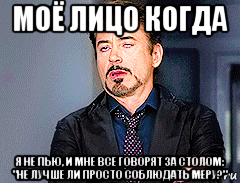 моё лицо когда я не пью, и мне все говорят за столом: "не лучше ли просто соблюдать меру?"