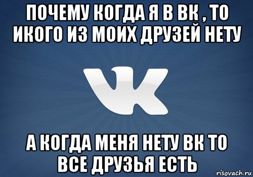 почему когда я в вк , то икого из моих друзей нету а когда меня нету вк то все друзья есть