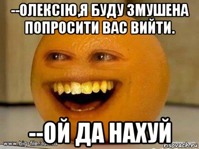 --олексію,я буду змушена попросити вас вийти. --ой да нахуй, Мем Надоедливый апельсин