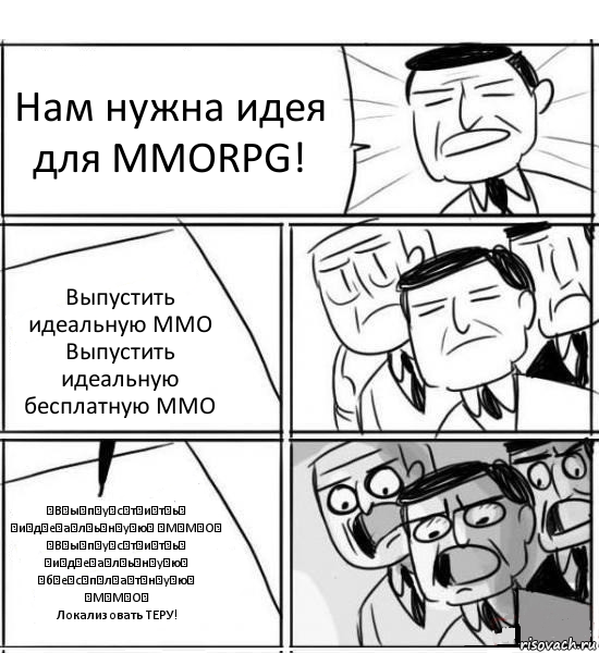 Нам нужна идея для MMORPG! Выпустить идеальную ММО
Выпустить идеальную бесплатную ММО ̶В̶ы̶п̶у̶с̶т̶и̶т̶ь̶ ̶и̶д̶е̶а̶л̶ь̶н̶у̶ю̶ ̶М̶М̶О̶
̶В̶ы̶п̶у̶с̶т̶и̶т̶ь̶ ̶и̶д̶е̶а̶л̶ь̶н̶у̶ю̶ ̶б̶е̶с̶п̶л̶а̶т̶н̶у̶ю̶ ̶М̶М̶О̶
Локализовать ТЕРУ!