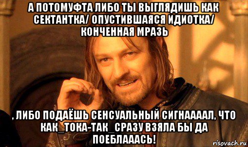 а потомуфта либо ты выглядишь как сектантка/ опустившаяся идиотка/ конченная мразь , либо подаёшь сенсуальный сигнаааал, что как_тока-так_сразу взяла бы да поеблааась!, Мем Нельзя просто так взять и (Боромир мем)