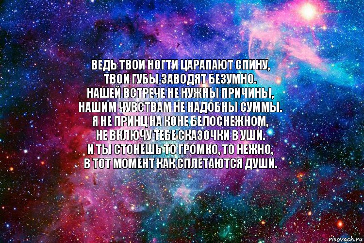 Ведь твои ногти царапают спину,
Твои губы заводят безумно.
Нашей встрече не нужны причины,
Нашим чувствам не надобны суммы.
Я не принц на коне белоснежном,
Не включу тебе сказочки в уши.
И ты стонешь то громко, то нежно,
В тот момент как сплетаются души.