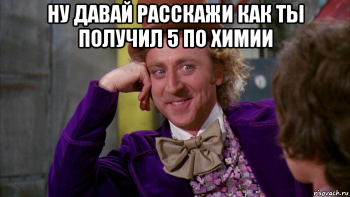 ну давай расскажи как ты получил 5 по химии , Мем Ну давай расскажи (Вилли Вонка)