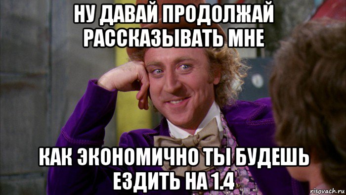 ну давай продолжай рассказывать мне как экономично ты будешь ездить на 1.4, Мем Ну давай расскажи (Вилли Вонка)