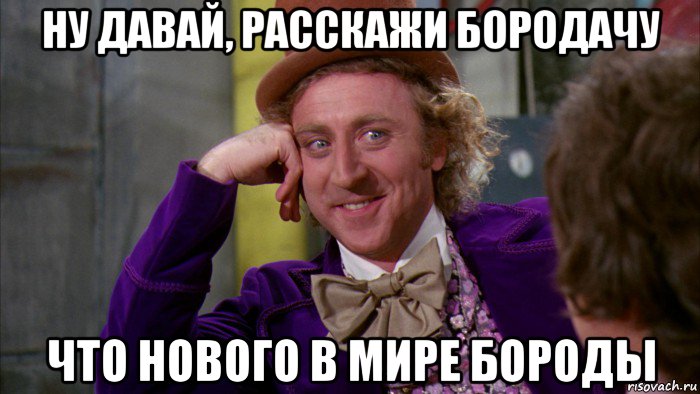 ну давай, расскажи бородачу что нового в мире бороды, Мем Ну давай расскажи (Вилли Вонка)