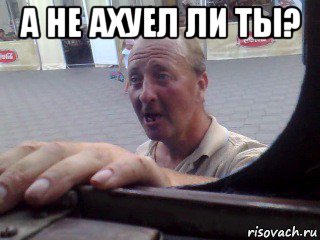 а не ахуел ли ты? 