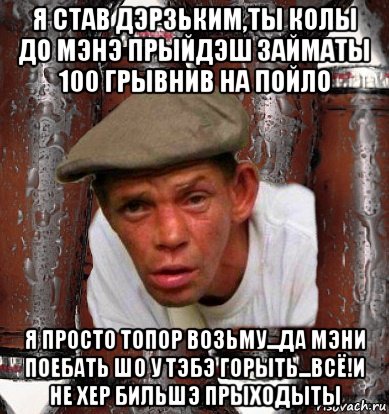 я став дэрзьким,ты колы до мэнэ прыйдэш займаты 100 грывнив на пойло я просто топор возьму...да мэни поебать шо у тэбэ горыть...всё!и не хер бильшэ прыходыты