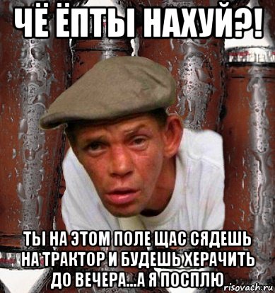 чё ёпты нахуй?! ты на этом поле щас сядешь на трактор и будешь херачить до вечера...а я посплю