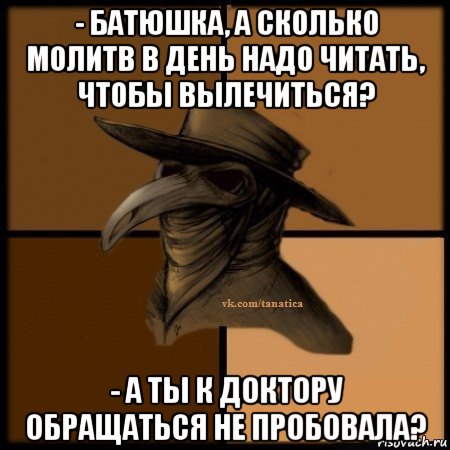 - батюшка, а сколько молитв в день надо читать, чтобы вылечиться? - а ты к доктору обращаться не пробовала?