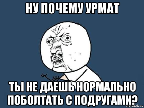 ну почему урмат ты не даешь нормально поболтать с подругами?, Мем  почему мем