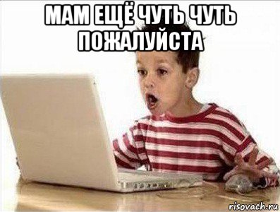 мам ещё чуть чуть пожалуйста 