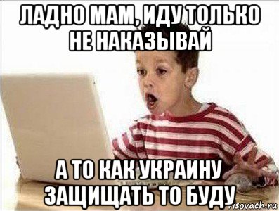 ладно мам, иду только не наказывай а то как украину защищать то буду