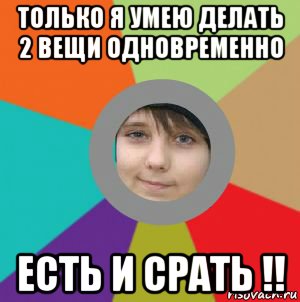 только я умею делать 2 вещи одновременно есть и срать !!