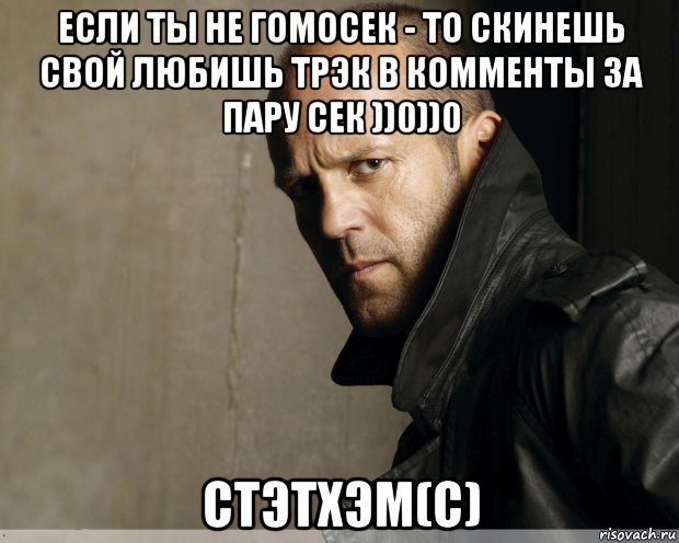 если ты не гомосек - то скинешь свой любишь трэк в комменты за пару сек ))0))0 стэтхэм(с)