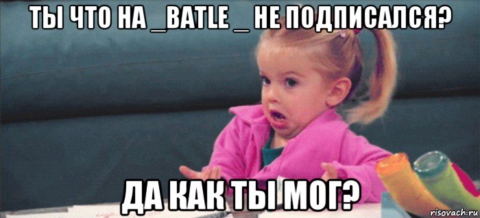 ты что на _batle _ не подписался? да как ты мог?, Мем  Ты говоришь (девочка возмущается)